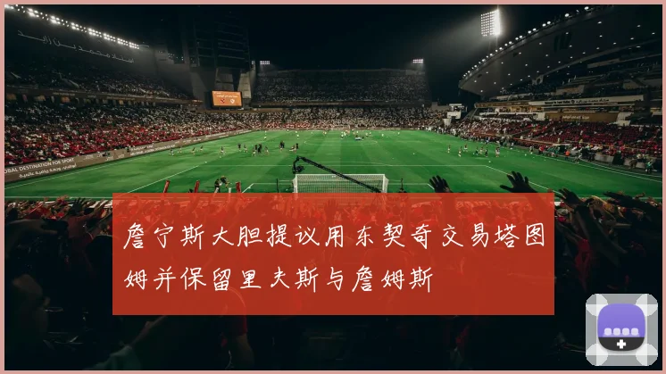 詹宁斯大胆提议用东契奇交易塔图姆并保留里夫斯与詹姆斯
