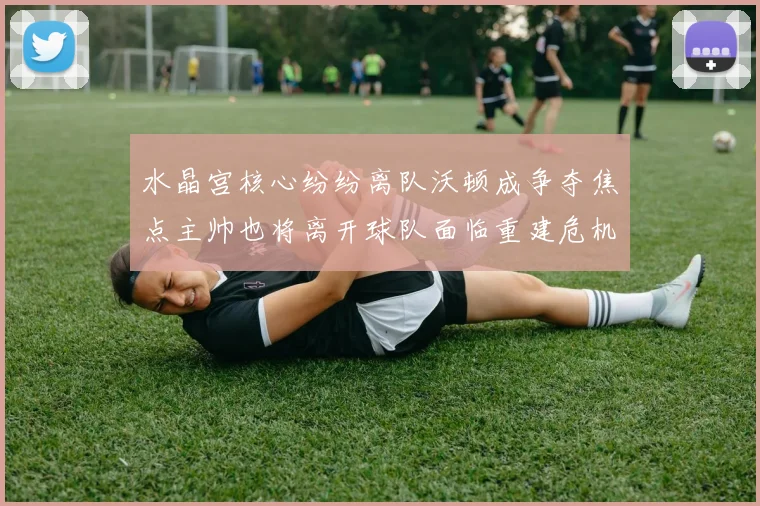 水晶宫核心纷纷离队沃顿成争夺焦点主帅也将离开球队面临重建危机