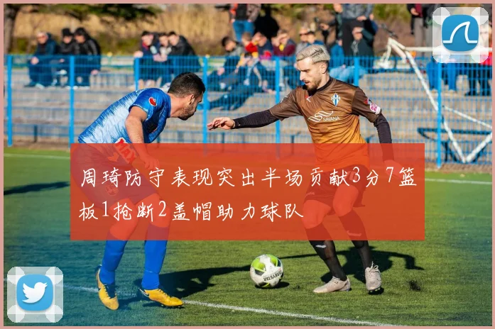 周琦防守表现突出半场贡献3分7篮板1抢断2盖帽助力球队