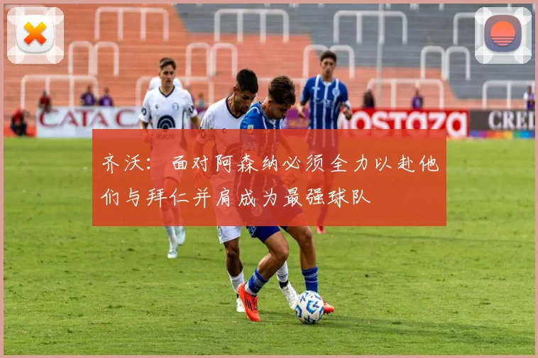 齐沃：面对阿森纳必须全力以赴他们与拜仁并肩成为最强球队
